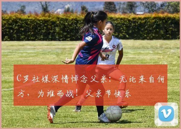 C罗社媒深情悼念父亲：无论来自何方，为谁而战！父亲节快乐️