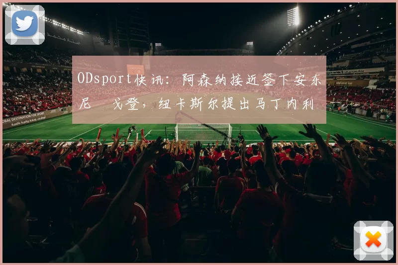 ODsport快讯:阿森纳接近签下安东尼・戈登,纽卡斯尔提出马丁内利交换条件_交易_球员_谈判