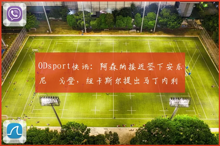 ODsport快讯：阿森纳接近签下安东尼・戈登，纽卡斯尔提出马丁内利交换条件_交易_球员_谈判