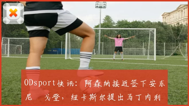 ODsport快讯：阿森纳接近签下安东尼・戈登，纽卡斯尔提出马丁内利交换条件_交易_球员_谈判