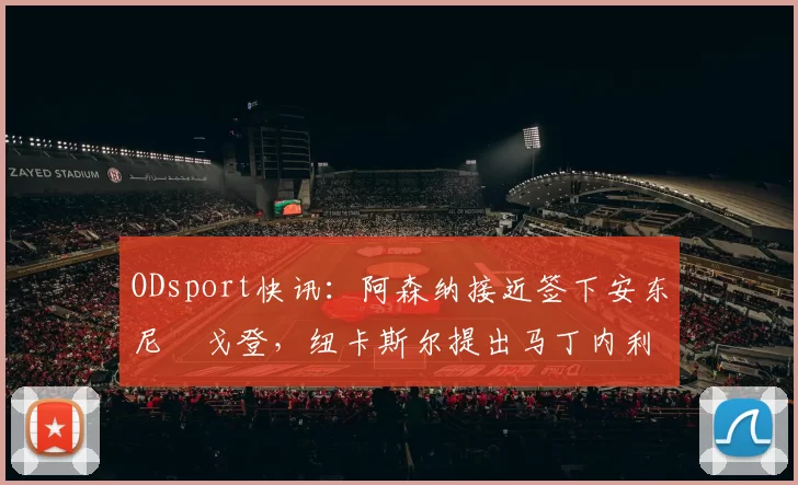 ODsport快讯：阿森纳接近签下安东尼・戈登，纽卡斯尔提出马丁内利交换条件_交易_球员_谈判