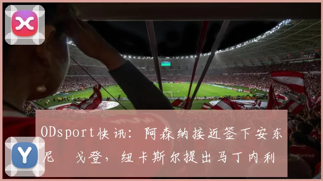 ODsport快讯:阿森纳接近签下安东尼・戈登,纽卡斯尔提出马丁内利交换条件_交易_球员_谈判