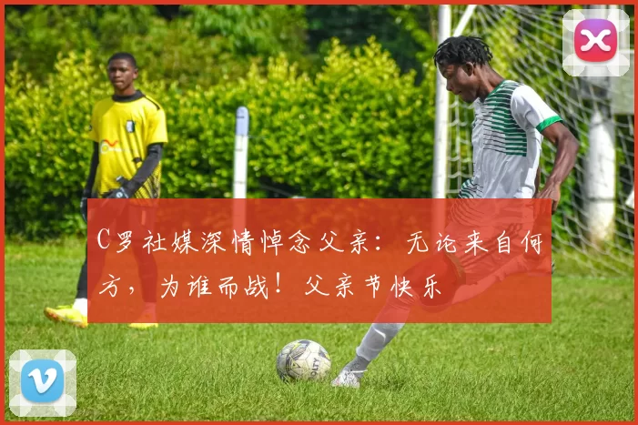 C罗社媒深情悼念父亲:无论来自何方,为谁而战!父亲节快乐️