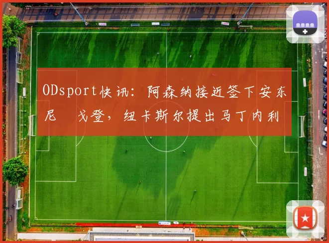 ODsport快讯:阿森纳接近签下安东尼・戈登,纽卡斯尔提出马丁内利交换条件_交易_球员_谈判