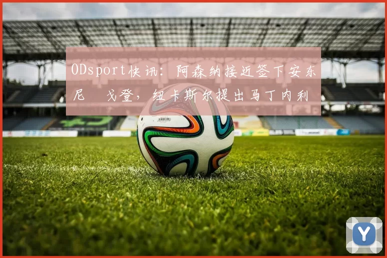 ODsport快讯：阿森纳接近签下安东尼・戈登，纽卡斯尔提出马丁内利交换条件_交易_球员_谈判