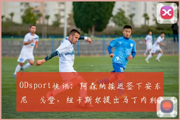 ODsport快讯：阿森纳接近签下安东尼・戈登，纽卡斯尔提出马丁内利交换条件_交易_球员_谈判