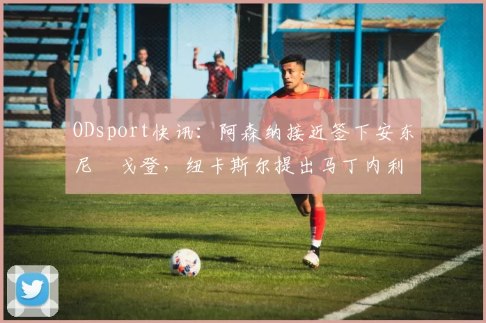ODsport快讯：阿森纳接近签下安东尼・戈登，纽卡斯尔提出马丁内利交换条件_交易_球员_谈判