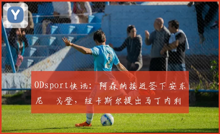 ODsport快讯:阿森纳接近签下安东尼・戈登,纽卡斯尔提出马丁内利交换条件_交易_球员_谈判