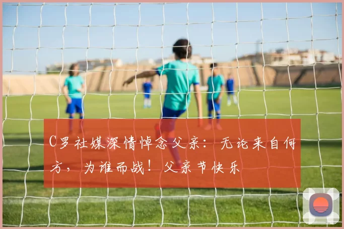 C罗社媒深情悼念父亲：无论来自何方，为谁而战！父亲节快乐️