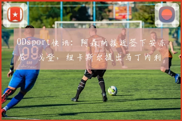 ODsport快讯：阿森纳接近签下安东尼・戈登，纽卡斯尔提出马丁内利交换条件_交易_球员_谈判