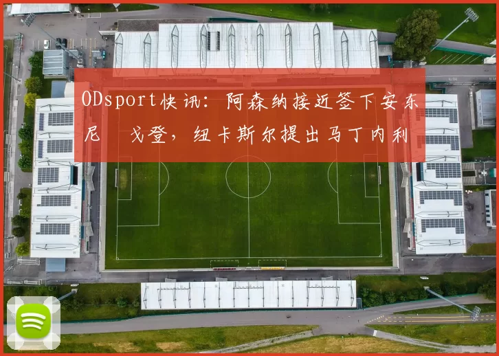 ODsport快讯:阿森纳接近签下安东尼・戈登,纽卡斯尔提出马丁内利交换条件_交易_球员_谈判
