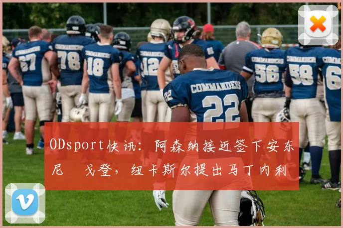 ODsport快讯:阿森纳接近签下安东尼・戈登,纽卡斯尔提出马丁内利交换条件_交易_球员_谈判