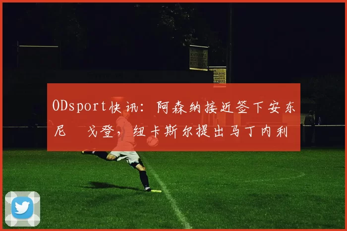 ODsport快讯：阿森纳接近签下安东尼・戈登，纽卡斯尔提出马丁内利交换条件_交易_球员_谈判