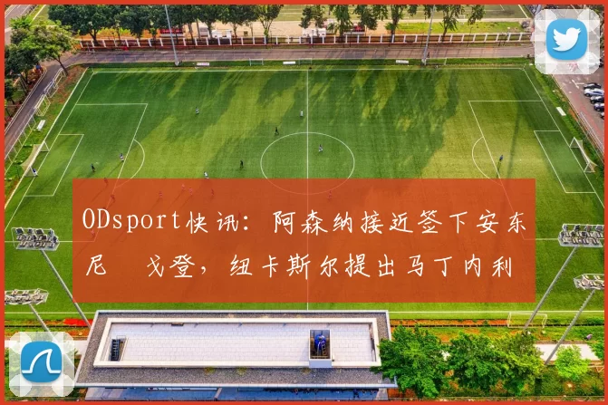 ODsport快讯：阿森纳接近签下安东尼・戈登，纽卡斯尔提出马丁内利交换条件_交易_球员_谈判