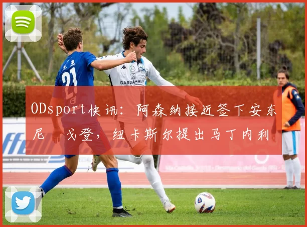 ODsport快讯:阿森纳接近签下安东尼・戈登,纽卡斯尔提出马丁内利交换条件_交易_球员_谈判