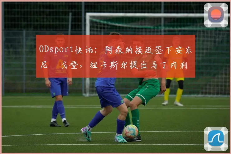 ODsport快讯:阿森纳接近签下安东尼・戈登,纽卡斯尔提出马丁内利交换条件_交易_球员_谈判
