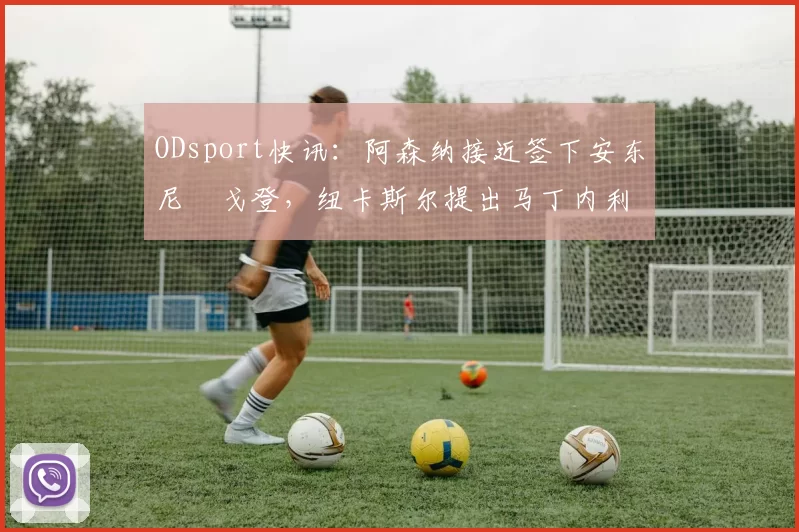 ODsport快讯：阿森纳接近签下安东尼・戈登，纽卡斯尔提出马丁内利交换条件_交易_球员_谈判
