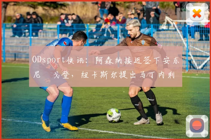 ODsport快讯：阿森纳接近签下安东尼・戈登，纽卡斯尔提出马丁内利交换条件_交易_球员_谈判