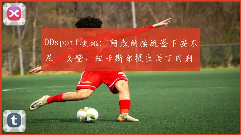 ODsport快讯：阿森纳接近签下安东尼・戈登，纽卡斯尔提出马丁内利交换条件_交易_球员_谈判