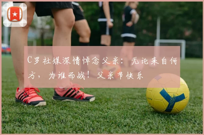 C罗社媒深情悼念父亲:无论来自何方,为谁而战!父亲节快乐️