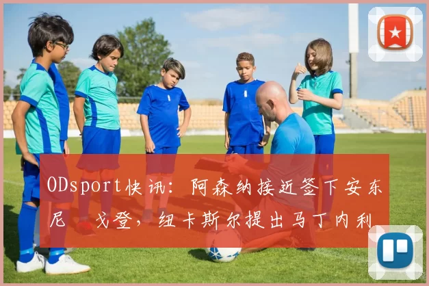 ODsport快讯：阿森纳接近签下安东尼・戈登，纽卡斯尔提出马丁内利交换条件_交易_球员_谈判