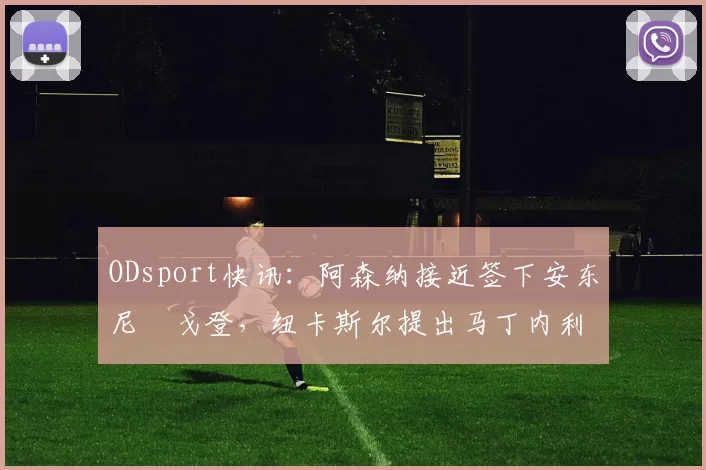 ODsport快讯:阿森纳接近签下安东尼・戈登,纽卡斯尔提出马丁内利交换条件_交易_球员_谈判