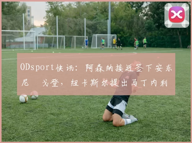 ODsport快讯:阿森纳接近签下安东尼・戈登,纽卡斯尔提出马丁内利交换条件_交易_球员_谈判