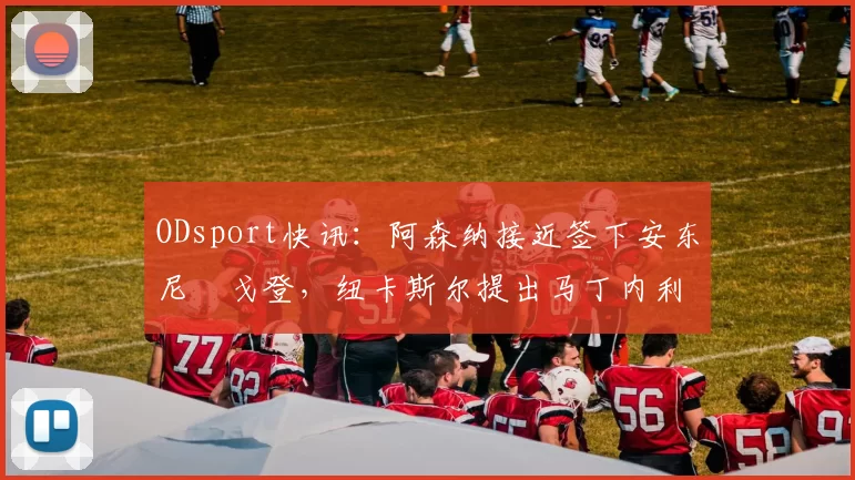 ODsport快讯：阿森纳接近签下安东尼・戈登，纽卡斯尔提出马丁内利交换条件_交易_球员_谈判