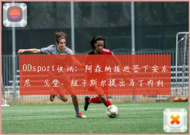 ODsport快讯：阿森纳接近签下安东尼・戈登，纽卡斯尔提出马丁内利交换条件_交易_球员_谈判