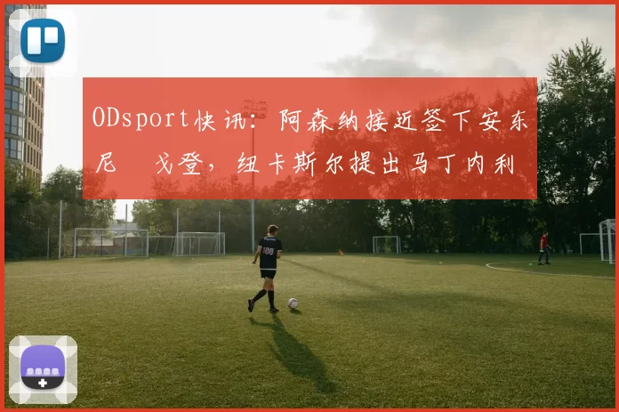 ODsport快讯:阿森纳接近签下安东尼・戈登,纽卡斯尔提出马丁内利交换条件_交易_球员_谈判