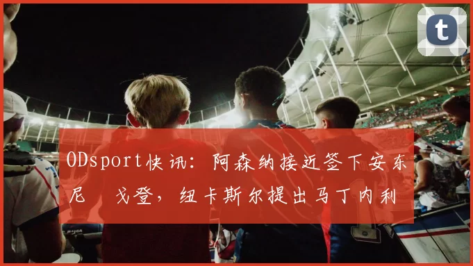ODsport快讯：阿森纳接近签下安东尼・戈登，纽卡斯尔提出马丁内利交换条件_交易_球员_谈判