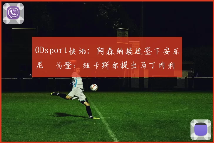ODsport快讯：阿森纳接近签下安东尼・戈登，纽卡斯尔提出马丁内利交换条件_交易_球员_谈判