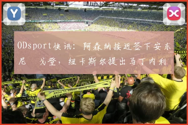 ODsport快讯:阿森纳接近签下安东尼・戈登,纽卡斯尔提出马丁内利交换条件_交易_球员_谈判