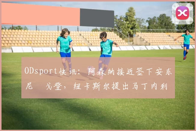 ODsport快讯：阿森纳接近签下安东尼・戈登，纽卡斯尔提出马丁内利交换条件_交易_球员_谈判