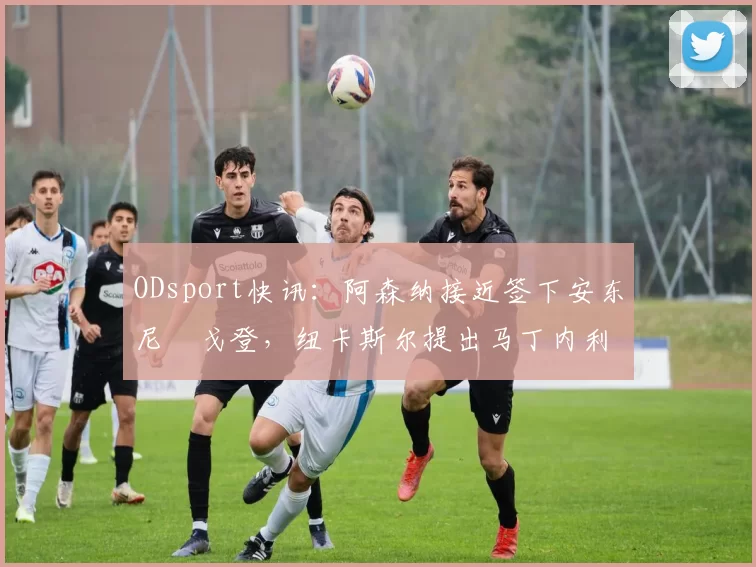 ODsport快讯：阿森纳接近签下安东尼・戈登，纽卡斯尔提出马丁内利交换条件_交易_球员_谈判