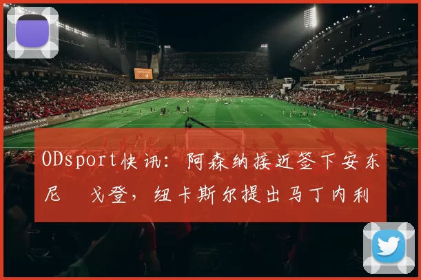 ODsport快讯：阿森纳接近签下安东尼・戈登，纽卡斯尔提出马丁内利交换条件_交易_球员_谈判