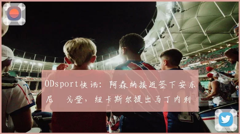 ODsport快讯：阿森纳接近签下安东尼・戈登，纽卡斯尔提出马丁内利交换条件_交易_球员_谈判