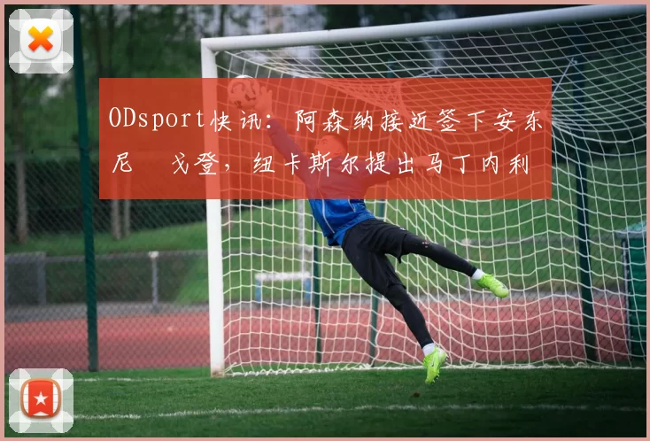 ODsport快讯:阿森纳接近签下安东尼・戈登,纽卡斯尔提出马丁内利交换条件_交易_球员_谈判