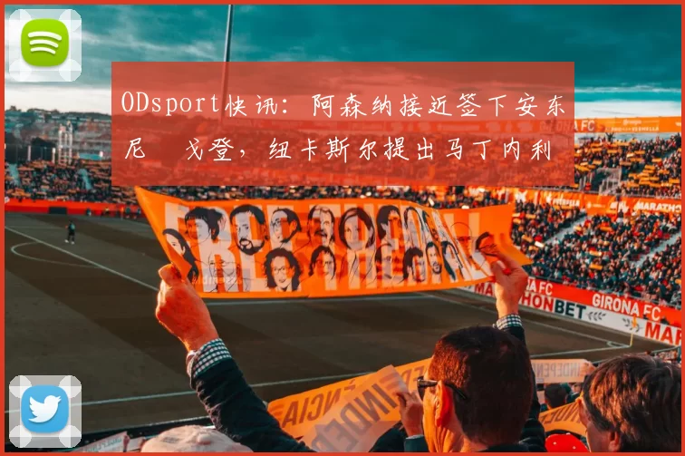 ODsport快讯：阿森纳接近签下安东尼・戈登，纽卡斯尔提出马丁内利交换条件_交易_球员_谈判