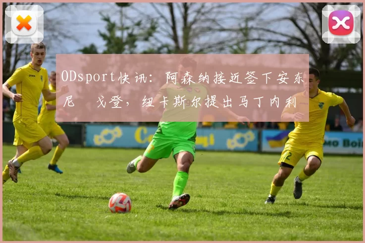 ODsport快讯：阿森纳接近签下安东尼・戈登，纽卡斯尔提出马丁内利交换条件_交易_球员_谈判