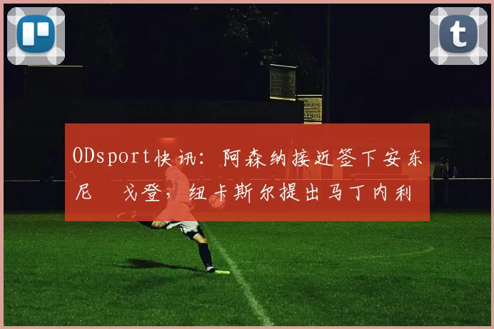 ODsport快讯:阿森纳接近签下安东尼・戈登,纽卡斯尔提出马丁内利交换条件_交易_球员_谈判