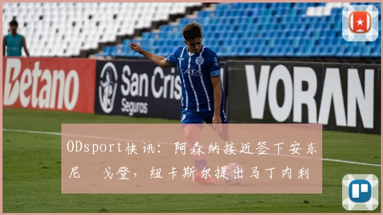 ODsport快讯：阿森纳接近签下安东尼・戈登，纽卡斯尔提出马丁内利交换条件_交易_球员_谈判
