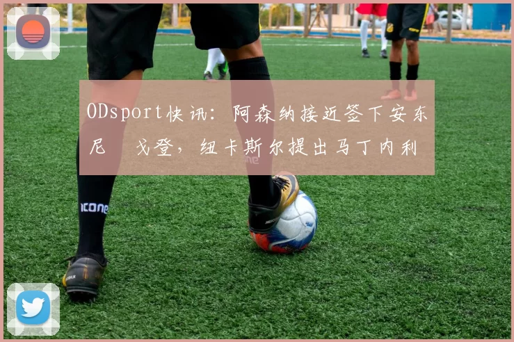 ODsport快讯：阿森纳接近签下安东尼・戈登，纽卡斯尔提出马丁内利交换条件_交易_球员_谈判