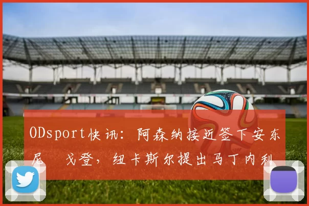 ODsport快讯：阿森纳接近签下安东尼・戈登，纽卡斯尔提出马丁内利交换条件_交易_球员_谈判