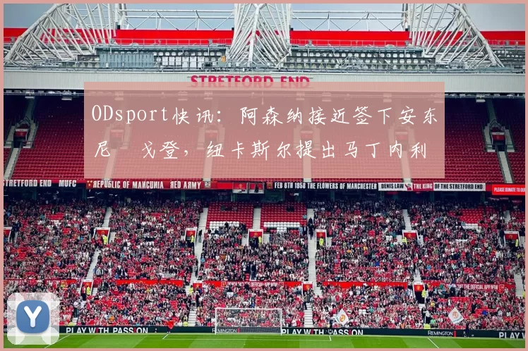 ODsport快讯：阿森纳接近签下安东尼・戈登，纽卡斯尔提出马丁内利交换条件_交易_球员_谈判