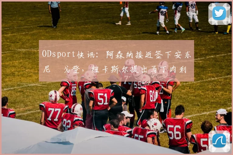 ODsport快讯：阿森纳接近签下安东尼・戈登，纽卡斯尔提出马丁内利交换条件_交易_球员_谈判