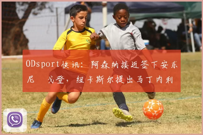 ODsport快讯：阿森纳接近签下安东尼・戈登，纽卡斯尔提出马丁内利交换条件_交易_球员_谈判