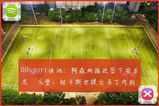 ODsport快讯:阿森纳接近签下安东尼・戈登,纽卡斯尔提出马丁内利交换条件_交易_球员_谈判