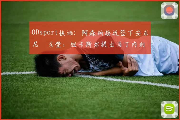 ODsport快讯:阿森纳接近签下安东尼・戈登,纽卡斯尔提出马丁内利交换条件_交易_球员_谈判