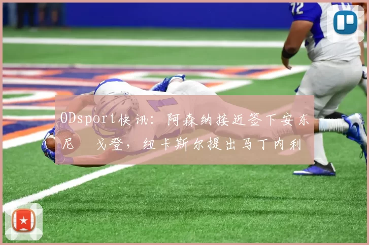 ODsport快讯：阿森纳接近签下安东尼・戈登，纽卡斯尔提出马丁内利交换条件_交易_球员_谈判